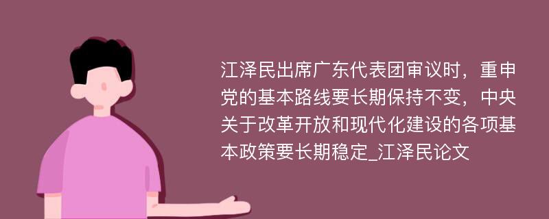 江泽民出席广东代表团审议时，重申党的基本路线要长期保持不变，中央关于改革开放和现代化建设的各项基本政策要长期稳定_江泽民论文