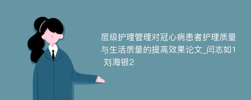 层级护理管理对冠心病患者护理质量与生活质量的提高效果论文_闫志如1 刘海银2