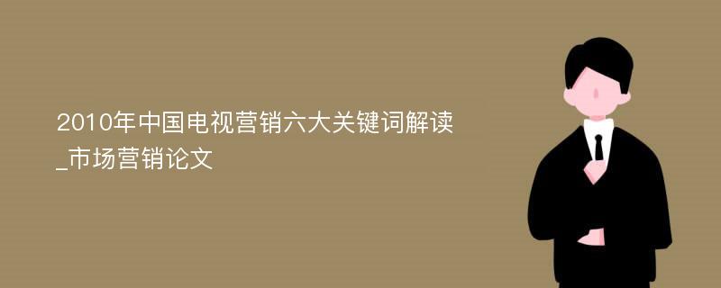 2010年中国电视营销六大关键词解读_市场营销论文