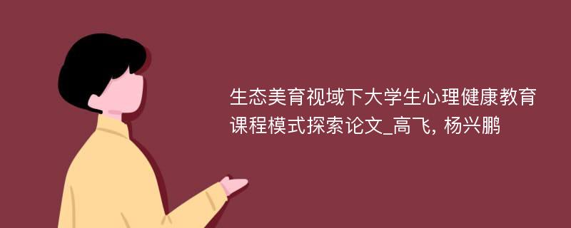 生态美育视域下大学生心理健康教育课程模式探索论文_高飞, 杨兴鹏