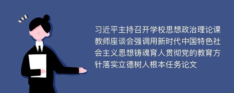 习近平主持召开学校思想政治理论课教师座谈会强调用新时代中国特色社会主义思想铸魂育人贯彻党的教育方针落实立德树人根本任务论文