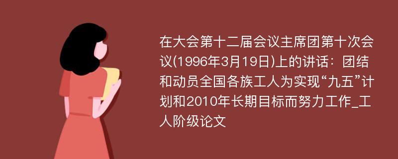 在大会第十二届会议主席团第十次会议(1996年3月19日)上的讲话：团结和动员全国各族工人为实现“九五”计划和2010年长期目标而努力工作_工人阶级论文