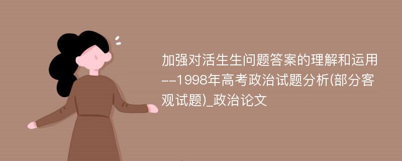 加强对活生生问题答案的理解和运用--1998年高考政治试题分析(部分客观试题)_政治论文