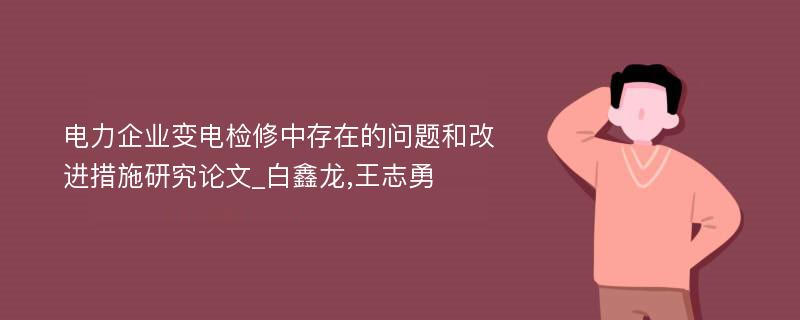 电力企业变电检修中存在的问题和改进措施研究论文_白鑫龙,王志勇