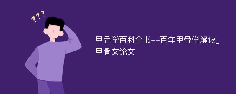 甲骨学百科全书--百年甲骨学解读_甲骨文论文