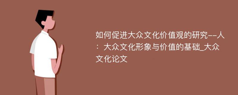 如何促进大众文化价值观的研究--人：大众文化形象与价值的基础_大众文化论文