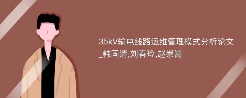 35kV输电线路运维管理模式分析论文_韩国清,刘春玲,赵崇嵩