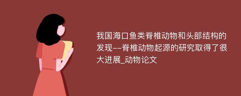 我国海口鱼类脊椎动物和头部结构的发现--脊椎动物起源的研究取得了很大进展_动物论文