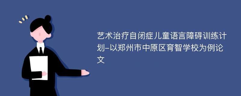 艺术治疗自闭症儿童语言障碍训练计划-以郑州市中原区育智学校为例论文