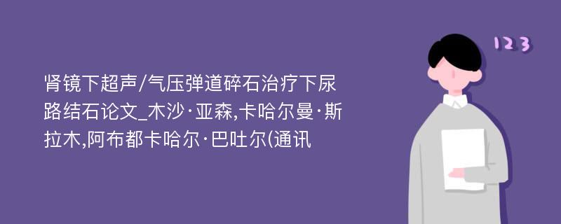 肾镜下超声/气压弹道碎石治疗下尿路结石论文_木沙·亚森,卡哈尔曼·斯拉木,阿布都卡哈尔·巴吐尔(通讯