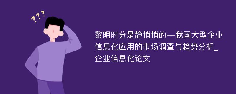 黎明时分是静悄悄的--我国大型企业信息化应用的市场调查与趋势分析_企业信息化论文