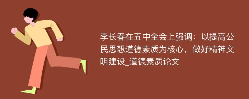 李长春在五中全会上强调：以提高公民思想道德素质为核心，做好精神文明建设_道德素质论文