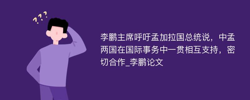 李鹏主席呼吁孟加拉国总统说，中孟两国在国际事务中一贯相互支持，密切合作_李鹏论文