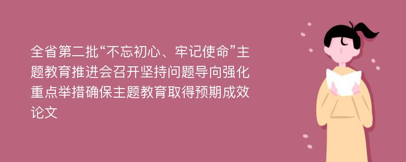 全省第二批“不忘初心、牢记使命”主题教育推进会召开坚持问题导向强化重点举措确保主题教育取得预期成效论文