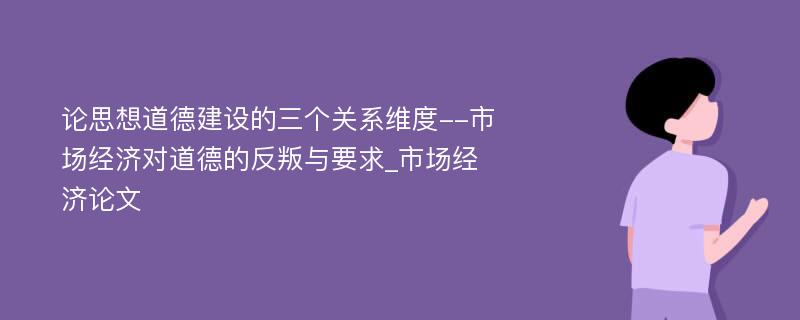 论思想道德建设的三个关系维度--市场经济对道德的反叛与要求_市场经济论文