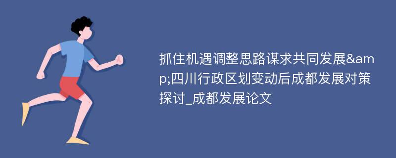 抓住机遇调整思路谋求共同发展&四川行政区划变动后成都发展对策探讨_成都发展论文