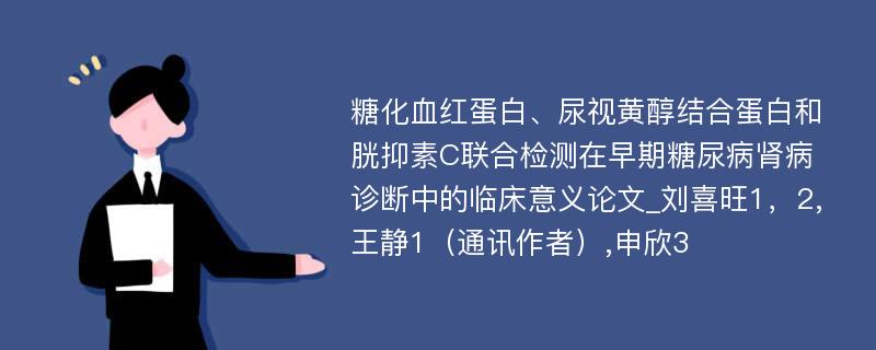 糖化血红蛋白、尿视黄醇结合蛋白和胱抑素C联合检测在早期糖尿病肾病诊断中的临床意义论文_刘喜旺1，2,王静1（通讯作者）,申欣3