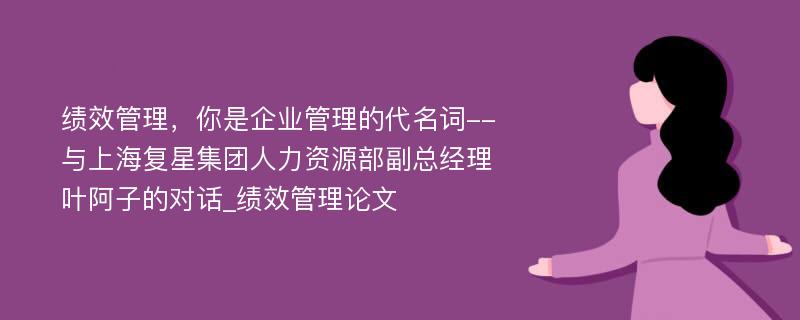 绩效管理，你是企业管理的代名词--与上海复星集团人力资源部副总经理叶阿子的对话_绩效管理论文