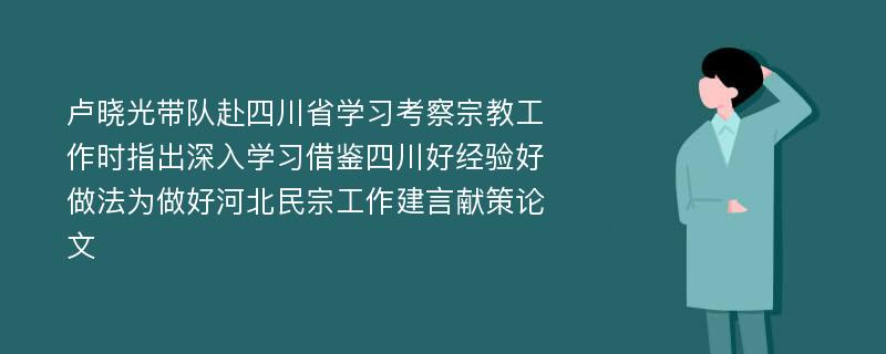 卢晓光带队赴四川省学习考察宗教工作时指出深入学习借鉴四川好经验好做法为做好河北民宗工作建言献策论文