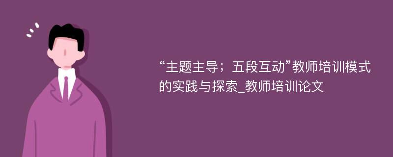 “主题主导；五段互动”教师培训模式的实践与探索_教师培训论文