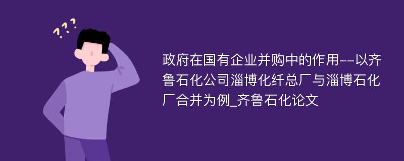 政府在国有企业并购中的作用--以齐鲁石化公司淄博化纤总厂与淄博石化厂合并为例_齐鲁石化论文