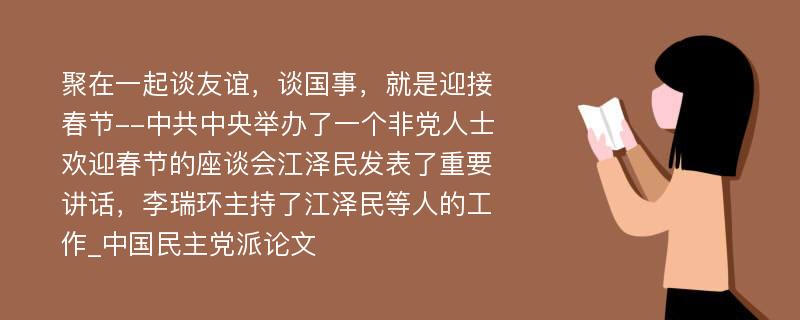 聚在一起谈友谊，谈国事，就是迎接春节--中共中央举办了一个非党人士欢迎春节的座谈会江泽民发表了重要讲话，李瑞环主持了江泽民等人的工作_中国民主党派论文