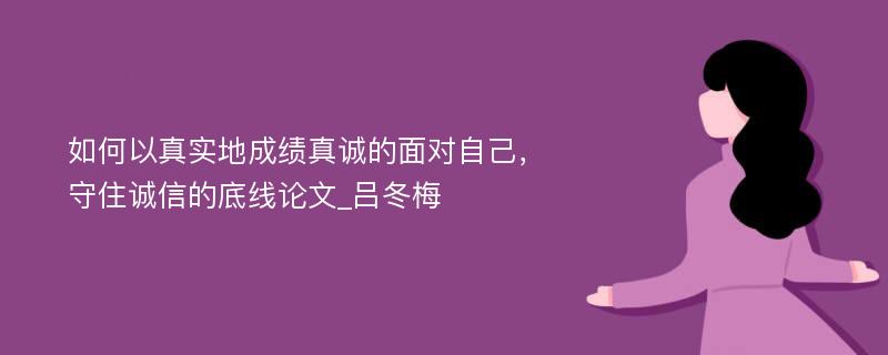 如何以真实地成绩真诚的面对自己，守住诚信的底线论文_吕冬梅