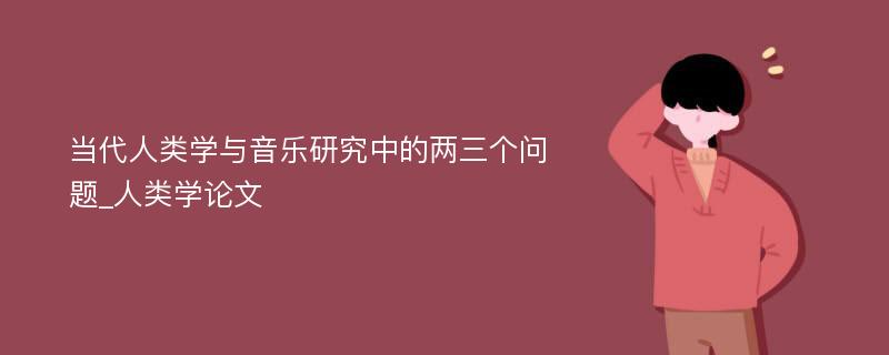 当代人类学与音乐研究中的两三个问题_人类学论文