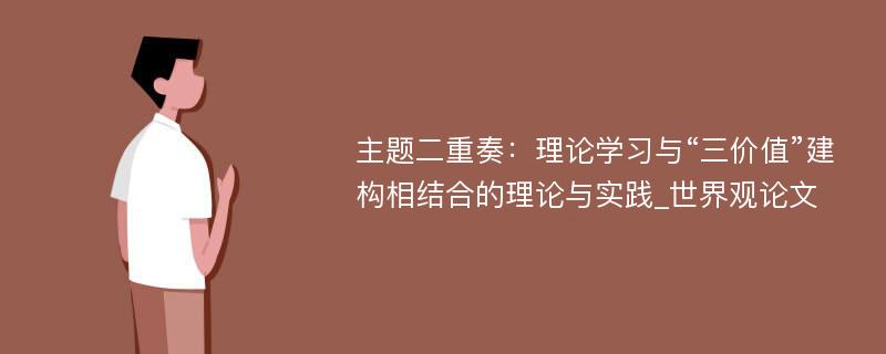 主题二重奏：理论学习与“三价值”建构相结合的理论与实践_世界观论文