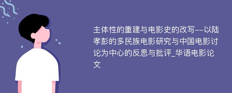 主体性的重建与电影史的改写--以陆孝彭的多民族电影研究与中国电影讨论为中心的反思与批评_华语电影论文