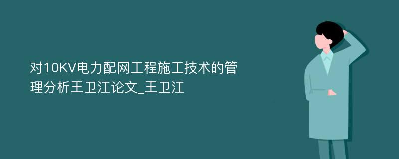 对10KV电力配网工程施工技术的管理分析王卫江论文_王卫江