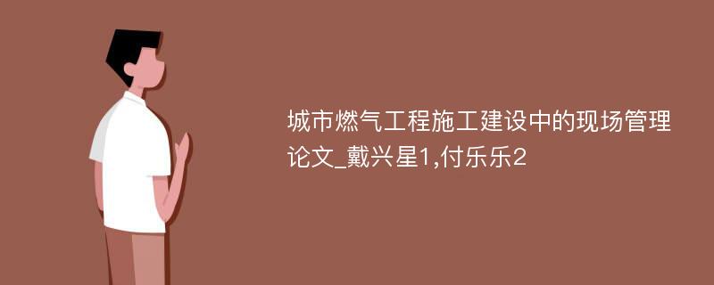 城市燃气工程施工建设中的现场管理论文_戴兴星1,付乐乐2