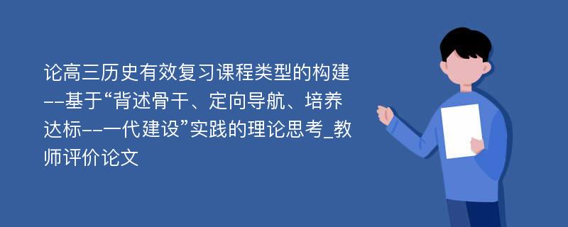 论高三历史有效复习课程类型的构建--基于“背述骨干、定向导航、培养达标--一代建设”实践的理论思考_教师评价论文