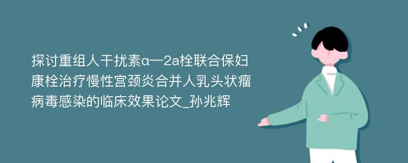 探讨重组人干扰素α—2a栓联合保妇康栓治疗慢性宫颈炎合并人乳头状瘤病毒感染的临床效果论文_孙兆辉