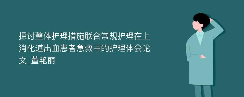 探讨整体护理措施联合常规护理在上消化道出血患者急救中的护理体会论文_董艳丽