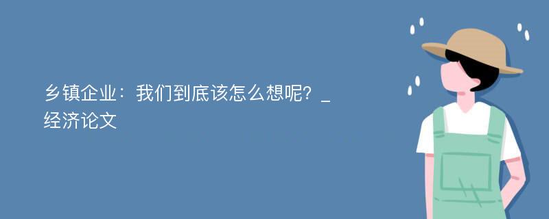 乡镇企业：我们到底该怎么想呢？_经济论文