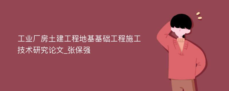 工业厂房土建工程地基基础工程施工技术研究论文_张保强