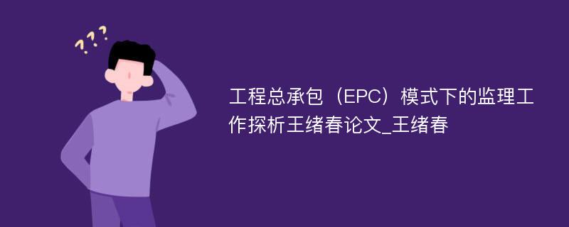 工程总承包（EPC）模式下的监理工作探析王绪春论文_王绪春