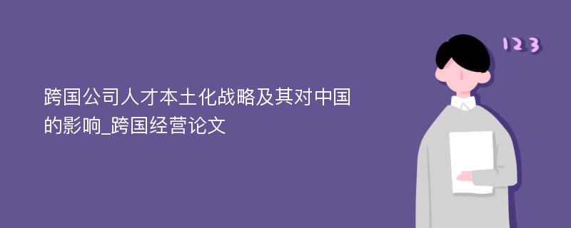 跨国公司人才本土化战略及其对中国的影响_跨国经营论文