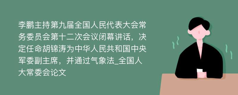 李鹏主持第九届全国人民代表大会常务委员会第十二次会议闭幕讲话，决定任命胡锦涛为中华人民共和国中央军委副主席，并通过气象法_全国人大常委会论文