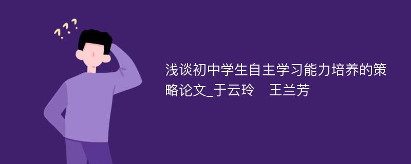 浅谈初中学生自主学习能力培养的策略论文_于云玲　王兰芳