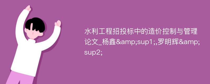 水利工程招投标中的造价控制与管理论文_杨鑫&sup1;,罗明辉&sup2;