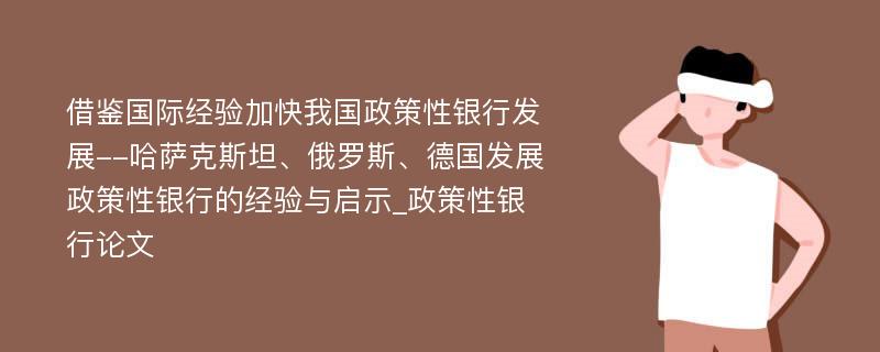 借鉴国际经验加快我国政策性银行发展--哈萨克斯坦、俄罗斯、德国发展政策性银行的经验与启示_政策性银行论文