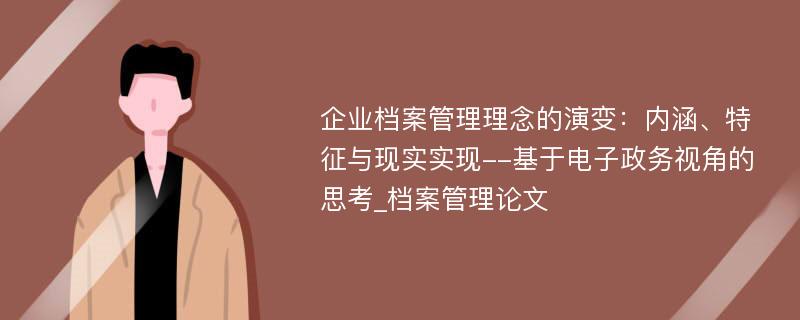 企业档案管理理念的演变：内涵、特征与现实实现--基于电子政务视角的思考_档案管理论文