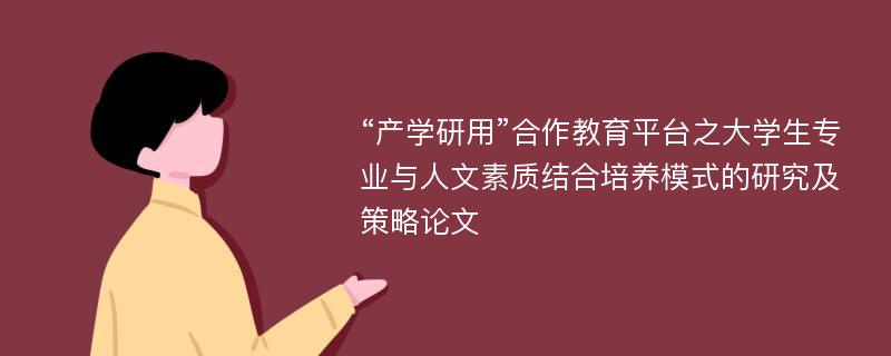 “产学研用”合作教育平台之大学生专业与人文素质结合培养模式的研究及策略论文