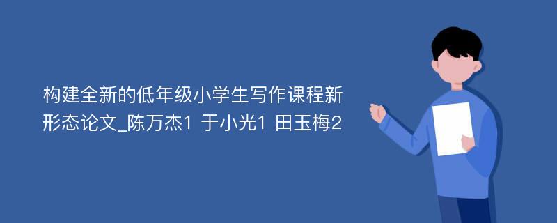 构建全新的低年级小学生写作课程新形态论文_陈万杰1 于小光1 田玉梅2