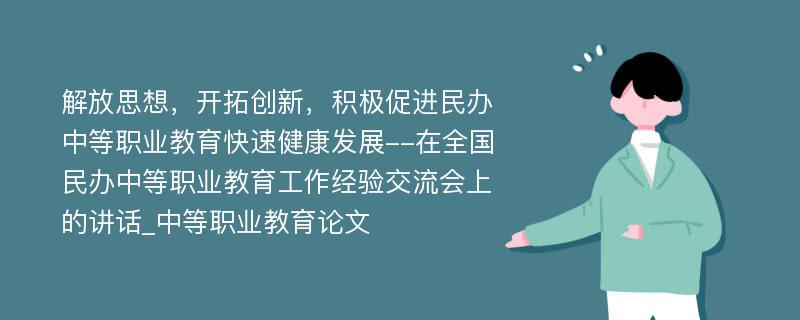 解放思想，开拓创新，积极促进民办中等职业教育快速健康发展--在全国民办中等职业教育工作经验交流会上的讲话_中等职业教育论文