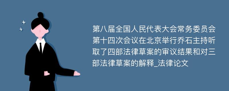 第八届全国人民代表大会常务委员会第十四次会议在北京举行乔石主持听取了四部法律草案的审议结果和对三部法律草案的解释_法律论文