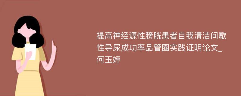 提高神经源性膀胱患者自我清洁间歇性导尿成功率品管圈实践证明论文_何玉婷