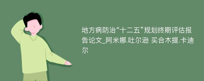 地方病防治“十二五”规划终期评估报告论文_阿米娜.吐尔逊 买合木提.卡迪尔